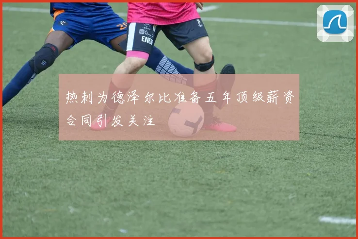 热刺为德泽尔比准备五年顶级薪资合同引发关注