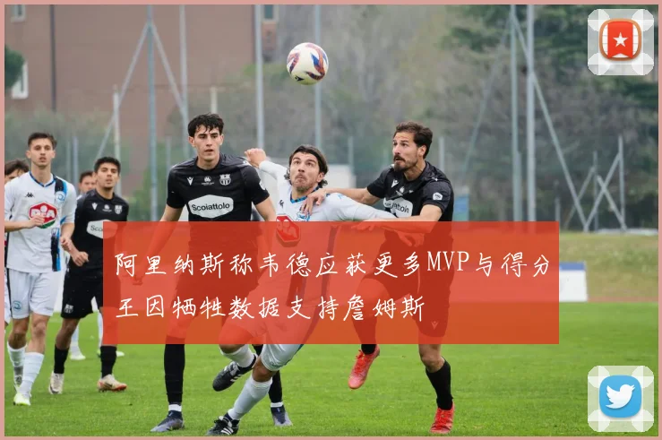 阿里纳斯称韦德应获更多MVP与得分王因牺牲数据支持詹姆斯