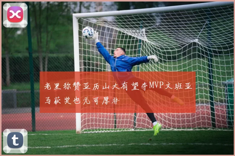 老里称赞亚历山大有望夺MVP文班亚马获奖也无可厚非