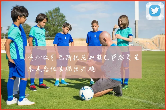 德科欲引巴斯托尼加盟巴萨球员虽未表态但表现出兴趣