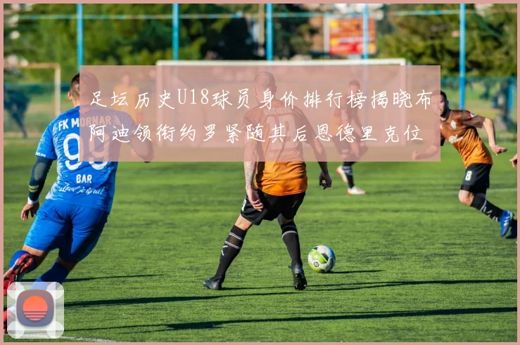 足坛历史U18球员身价排行榜揭晓布阿迪领衔约罗紧随其后恩德里克位列第三