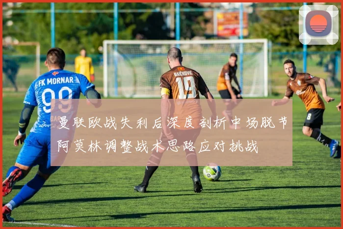 曼联欧战失利后深度剖析中场脱节阿莫林调整战术思路应对挑战