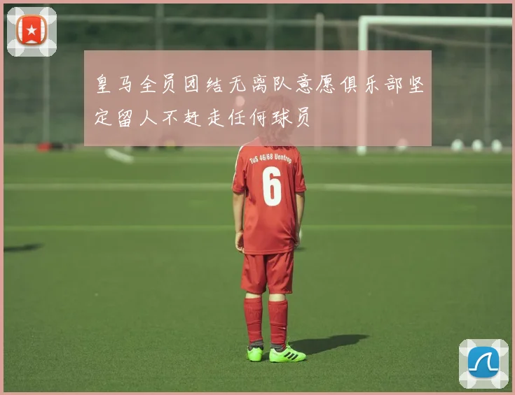 皇马全员团结无离队意愿俱乐部坚定留人不赶走任何球员