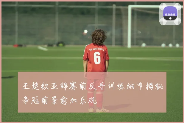 王楚钦亚锦赛前反手训练细节揭秘争冠前景愈加乐观